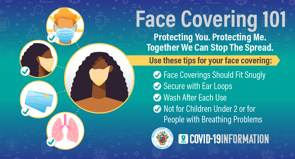 Face Covering 101. Protection You. Protecting Me. Together We Can Stop The Spread. Use these tips for your face covering: face coverings should fit securely; secure with ear loops; wash after each use; not for children under 2 or for people with breathing problems.