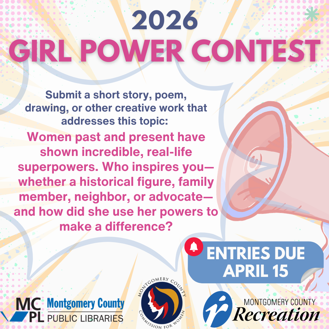 2026 Girl Power Contest  Submit a short story, poem, drawing, or other creative work that addresses this topic:  Women past and present have shown incredible, real-life superpowers. Who inspires you—whether a historical figure, family member, neighbor, or advocate—and how did she use her powers to make a difference?  Entries due April 15 sponsored by Montgomery county Public Libraries,   Montgomery County Recreation cfwinfo@montgomerycountymd.gov 240-777-8300